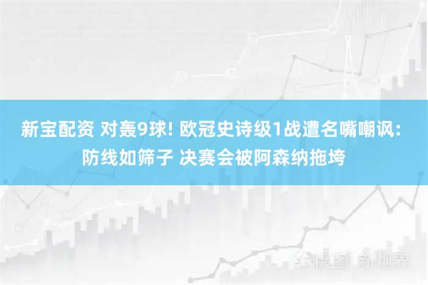 新宝配资 对轰9球! 欧冠史诗级1战遭名嘴嘲讽: 防线如筛子 决赛会被阿森纳拖垮