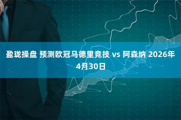 盈珑操盘 预测欧冠马德里竞技 vs 阿森纳 2026年4月30日